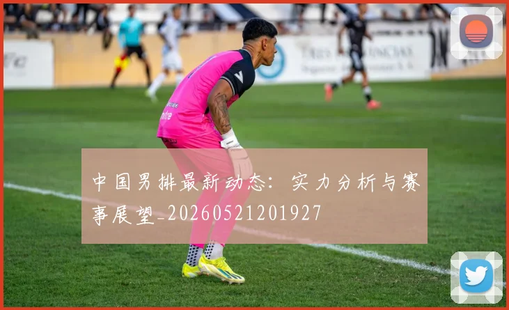 中国男排最新动态:实力分析与赛事展望_20260521201927