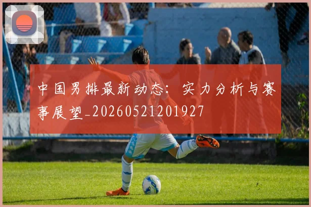中国男排最新动态:实力分析与赛事展望_20260521201927