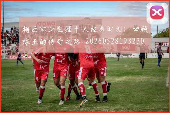 梅西职业生涯十大经典时刻：回顾球王的传奇之路_20260528193230