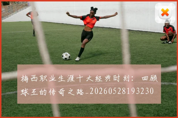梅西职业生涯十大经典时刻：回顾球王的传奇之路_20260528193230